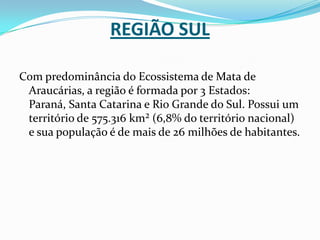 Região SulCom predominância do Ecossistema de Mata de Araucárias, a região é formada por 3 Estados: Paraná, Santa Catarina e Rio Grande do Sul. Possui um território de 575.316 km² (6,8% do território nacional) e sua população é de mais de 26 milhões de habitantes.