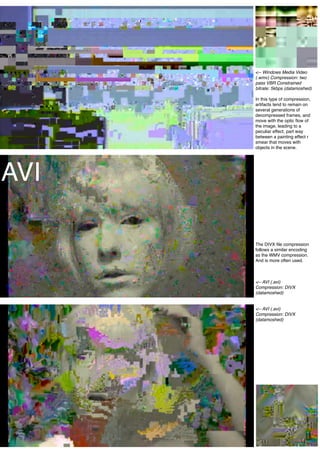 <-- Windows Media Video
      (.wmv) Compression: two
      pass VBR Constrained
      bitrate: 5kbps (datamoshed)

      In this type of compression,
      artifacts tend to remain on
      several generations of
      decompressed frames, and
      move with the optic ﬂow of
      the image, leading to a
      peculiar effect, part way
      between a painting effect r
      smear that moves with
      objects in the scene.




AVI

      The DIVX ﬁle compression
      follows a similar encoding
      as the WMV compression.
      And is more often used.



      <-- AVI (.avi)
      Compression: DIVX
      (datamoshed)


      <-- AVI (.avi)
      Compression: DIVX
      (datamoshed)




                            22
 