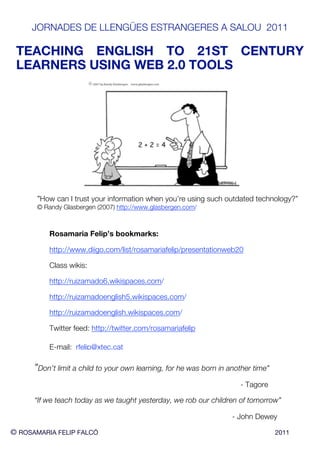 JORNADES DE LLENGÜES ESTRANGERES A SALOU 2011

 TEACHING ENGLISH TO 21ST CENTURY
 LEARNERS USING WEB 2.0 TOOLS




       ”How can I trust your information when you’re using such outdated technology?”
      © Randy Glasbergen (2007) http://www.glasbergen.com/



          Rosamaria Felip’s bookmarks:

          http://www.diigo.com/list/rosamariafelip/presentationweb20

          Class wikis:

          http://ruizamado6.wikispaces.com/

          http://ruizamadoenglish5.wikispaces.com/

          http://ruizamadoenglish.wikispaces.com/

          Twitter feed: http://twitter.com/rosamariafelip

          E-mail: rfelip@xtec.cat

      ”Don’t limit a child to your own learning, for he was born in another time”
                                                                       - Tagore

      “If we teach today as we taught yesterday, we rob our children of tomorrow”

                                                                     - John Dewey

© ROSAMARIA FELIP FALCÓ                                                             2011
 