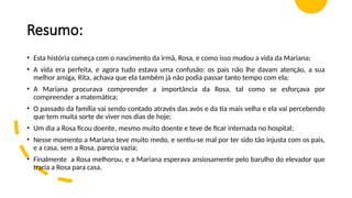 Resumo:
• Esta história começa com o nascimento da irmã, Rosa, e como isso mudou a vida da Mariana;
• A vida era perfeita, e agora tudo estava uma confusão: os pais não lhe davam atenção, a sua
melhor amiga, Rita, achava que ela também já não podia passar tanto tempo com ela;
• A Mariana procurava compreender a importância da Rosa, tal como se esforçava por
compreender a matemática;
• O passado da família vai sendo contado através das avós e da tia mais velha e ela vai percebendo
que tem muita sorte de viver nos dias de hoje;
• Um dia a Rosa ficou doente, mesmo muito doente e teve de ficar internada no hospital;
• Nesse momento a Mariana teve muito medo, e sentiu-se mal por ter sido tão injusta com os pais,
e a casa, sem a Rosa, parecia vazia;
• Finalmente a Rosa melhorou, e a Mariana esperava ansiosamente pelo barulho do elevador que
traria a Rosa para casa.
 