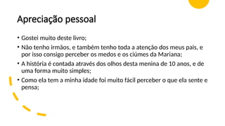 Apreciação pessoal
• Gostei muito deste livro;
• Não tenho irmãos, e também tenho toda a atenção dos meus pais, e
por isso consigo perceber os medos e os ciúmes da Mariana;
• A história é contada através dos olhos desta menina de 10 anos, e de
uma forma muito simples;
• Como ela tem a minha idade foi muito fácil perceber o que ela sente e
pensa;
 