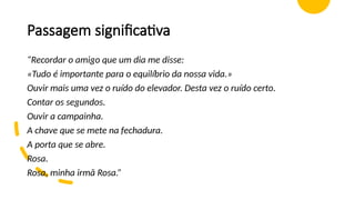 Passagem significativa
“Recordar o amigo que um dia me disse:
«Tudo é importante para o equilíbrio da nossa vida.»
Ouvir mais uma vez o ruído do elevador. Desta vez o ruído certo.
Contar os segundos.
Ouvir a campainha.
A chave que se mete na fechadura.
A porta que se abre.
Rosa.
Rosa, minha irmã Rosa.”
 