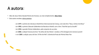 A autora:
• Alice de Jesus Vieira Vassalo Pereira da Fonseca, ou mais simplesmente: Alice Vieira
• Esta autora recebeu vários prémios:
- em 1979, o prémio de Literatura Infantil Ano Internacional da Criança, com este livro “Rosa, minha irmã Rosa”
- em 1983, o prémio Calouste Gulbenkian de literatura infantil, com o livro “Este Rei que Eu Escolhi”
- em 1994, o grande Prémio Gulbenkian, pelo conjunto da sua obra
- em 2000, a edição francesa do livro “Os olhos de Ana Marta”, recebeu o Prix Octogone de romance juvenil
- e em 2009, a edição sueca do livro “A Flor de Mel” a Estrela de Prata do Prémio Peter Pan
 
