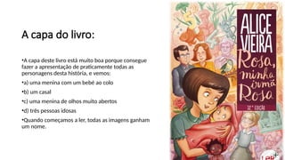 A capa do livro:
•A capa deste livro está muito boa porque consegue
fazer a apresentação de praticamente todas as
personagens desta história, e vemos:
•a) uma menina com um bebé ao colo
•b) um casal
•c) uma menina de olhos muito abertos
•d) três pessoas idosas
•Quando começamos a ler, todas as imagens ganham
um nome.
 