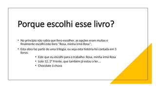 Porque escolhi esse livro?
• No principio não sabia que livro escolher, as opções eram muitas e
finalmente escolhi este livro “Rosa, minha irmã Rosa”;
• Esta obra faz parte de uma trilogia, ou seja esta história foi contada em 3
livros:
• Este que eu escolhi para o trabalho: Rosa, minha irmã Rosa
• Lote 12, 2º Frente, que também já estou a ler….
• Chocolate à chuva
 