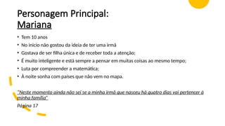 Personagem Principal:
Mariana
• Tem 10 anos
• No inicio não gostou da ideia de ter uma irmã
• Gostava de ser filha única e de receber toda a atenção;
• É muito inteligente e está sempre a pensar em muitas coisas ao mesmo tempo;
• Luta por compreender a matemática;
• À noite sonha com países que não vem no mapa.
“Neste momento ainda não sei se a minha irmã que nasceu há quatro dias vai pertencer à
minha família”
Página 17
 