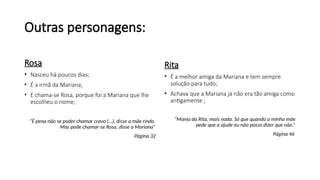 Outras personagens:
Rosa
• Nasceu há poucos dias;
• É a irmã da Mariana;
• E chama-se Rosa, porque foi a Mariana que lhe
escolheu o nome;
“É pena não se poder chamar cravo (…), disse a mãe rindo.
Mas pode chamar-se Rosa, disse a Mariana”
Página 32
Rita
• É a melhor amiga da Mariana e tem sempre
solução para tudo;
• Achava que a Mariana já não era tão amiga como
antigamente ;
“Mania da Rita, mais nada. Só que quando a minha mãe
pede que a ajude eu não posso dizer que não.”
Página 46
 