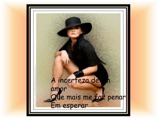 A incerteza de um
amor
Que mais me faz penar
Em esperar
 