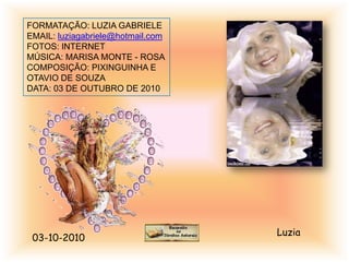 FORMATAÇÃO: LUZIA GABRIELE
EMAIL: luziagabriele@hotmail.com
FOTOS: INTERNET
MÚSICA: MARISA MONTE - ROSA
COMPOSIÇÃO: PIXINGUINHA E
OTAVIO DE SOUZA
DATA: 03 DE OUTUBRO DE 2010




                                   Luzia
 03-10-2010
 