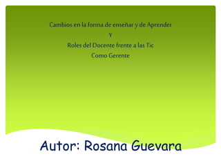 Autor: Rosana Guevara
Cambios en la forma de enseñar y de Aprender
Y
Roles del Docente frente a las Tic
Como Gerente
 