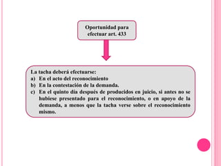 Oportunidad para
efectuar art. 433
La tacha deberá efectuarse:
a) En el acto del reconocimiento
b) En la contestación de la demanda.
c) En el quinto día después de producidos en juicio, si antes no se
hubiese presentado para el reconocimiento, o en apoyo de la
demanda, a menos que la tacha verse sobre el reconocimiento
mismo.
 