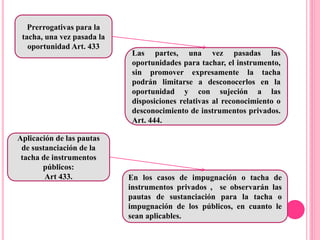 Prerrogativas para la
tacha, una vez pasada la
oportunidad Art. 433
Las partes, una vez pasadas las
oportunidades para tachar, el instrumento,
sin promover expresamente la tacha
podrán limitarse a desconocerlos en la
oportunidad y con sujeción a las
disposiciones relativas al reconocimiento o
desconocimiento de instrumentos privados.
Art. 444.
Aplicación de las pautas
de sustanciación de la
tacha de instrumentos
públicos:
Art 433. En los casos de impugnación o tacha de
instrumentos privados , se observarán las
pautas de sustanciación para la tacha o
impugnación de los públicos, en cuanto le
sean aplicables.
 