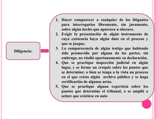 Diligencia:
1. Hacer comparecer a cualquier de los litigantes
para interrogarlos libremente, sin juramento,
sobre algún hecho que aparezca u obscuro.
2. Exigir la presentación de algún instrumento de
cuya existencia haya algún dato en el proceso y
que se juzgue.
3. La comparecencia de algún testigo que habiendo
sido promovido por alguna da las partes, sin
embrago, no rindió oportunamente su declaración.
4. Que se practique inspección judicial en algún
lugar, y se forme un croquis sobre los puntos que
se determine; o bien se tenga a la vista un proceso
en el que exista algún archivo público y se haga
certificación de algunas actas.
5. Que se practique alguna experticia sobre los
puntos que determine el tribunal, o se amplié o
aclare que existiese en auto
 