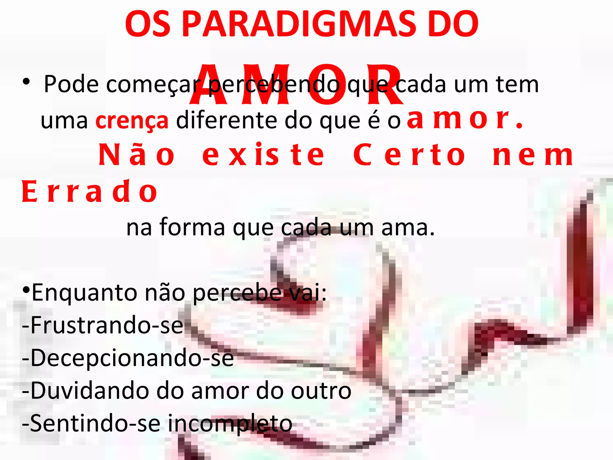 OS PARADIGMAS DO  AMOR Pode começar percebendo que cada um tem uma  crença   diferente do que é o  amor. Não existe Certo nem Errado  na forma que cada um ama.  Enquanto não percebe vai: -Frustrando-se -Decepcionando-se -Duvidando do amor do outro  -Sentindo-se incompleto 