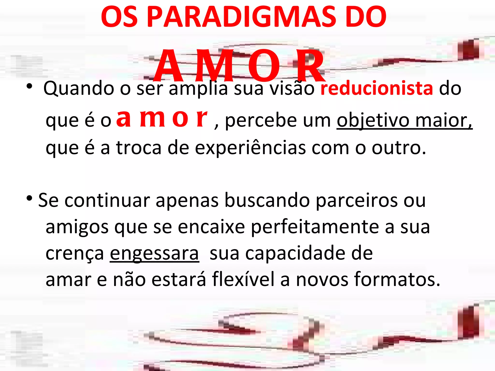 OS PARADIGMAS DO  AMOR Quando o ser amplia sua visão  reducionista  do que é o  amor , percebe um  objetivo maior, que é a troca de experiências com o outro. Se continuar apenas buscando parceiros ou amigos que se encaixe perfeitamente a sua  crença  engessara   sua capacidade de  amar e não estará flexível a novos formatos.  