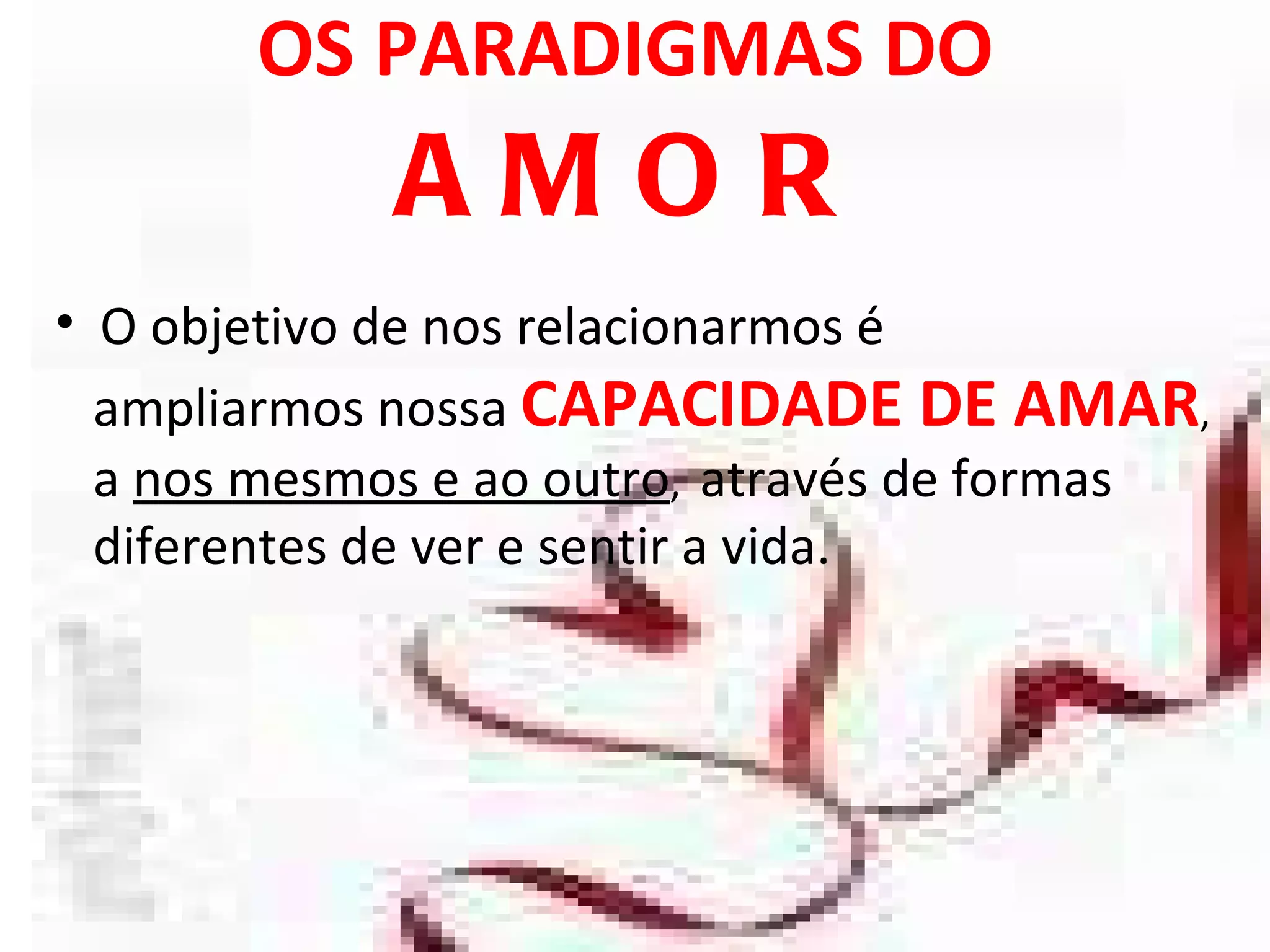 OS PARADIGMAS DO  AMOR O objetivo de nos relacionarmos é  ampliarmos nossa  CAPACIDADE DE AMAR , a  nos mesmos e ao outro ,  através de formas  diferentes de ver e sentir a vida.  