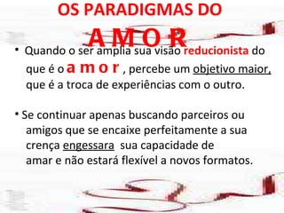OS PARADIGMAS DO  AMOR Quando o ser amplia sua visão  reducionista  do que é o  amor , percebe um  objetivo maior, que é a troca de experiências com o outro. Se continuar apenas buscando parceiros ou amigos que se encaixe perfeitamente a sua  crença  engessara   sua capacidade de  amar e não estará flexível a novos formatos.  