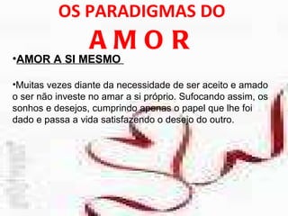 OS PARADIGMAS DO  AMOR AMOR A SI MESMO  Muitas vezes diante da necessidade de ser aceito e amado o ser não investe no amar a si próprio. Sufocando assim, os sonhos e desejos, cumprindo apenas o papel que lhe foi dado e passa a vida satisfazendo o desejo do outro.  
