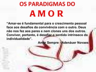 OS PARADIGMAS DO  AMOR “ Amar-se é fundamental para o crescimento pessoal face aos desafios da convivência com o outro. Deus não nos fez aos pares e nem clones uns dos outros. Conviver, portanto, é desafiar o sentido intrínseco da individualidade”. Amar Sempre - Adenáuer Novaes 