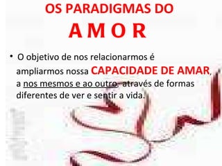 OS PARADIGMAS DO  AMOR O objetivo de nos relacionarmos é  ampliarmos nossa  CAPACIDADE DE AMAR , a  nos mesmos e ao outro ,  através de formas  diferentes de ver e sentir a vida.  