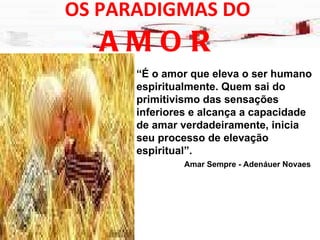 OS PARADIGMAS DO  AMOR “ É o amor que eleva o ser humano espiritualmente. Quem sai do primitivismo das sensações inferiores e alcança a capacidade de amar verdadeiramente, inicia seu processo de elevação  espiritual”. Amar Sempre - Adenáuer Novaes 