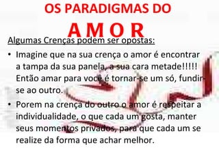 OS PARADIGMAS DO  AMOR Algumas Crenças podem ser opostas: Imagine que na sua crença o amor é encontrar a tampa da sua panela, a sua cara metade!!!!! Então amar para você é tornar-se um só, fundir-se ao outro.  Porem na crença do outro o amor é respeitar a individualidade, o que cada um gosta, manter seus momentos privados, para que cada um se realize da forma que achar melhor. 