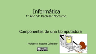 Informática
1° Año “A” Bachiller Nocturno.
Componentes de una Computadora
Profesora: Rosana Caballero
 
