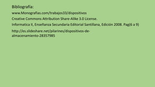 Bibliografía:
www.Monografias.com/trabajos33/dispositivos
Creative Commons Attribution Share-Alike 3.0 License.
Informatica II, Enseñanza Secundaria Editorial Santillana, Edición 2008. Pag(6 a 9)
http://es.slideshare.net/pilarines/dispositivos-de-
almacenamiento-28357985
 