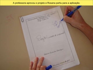 A professora aprovou o projeto e Rosana partiu para a aplicação. 
