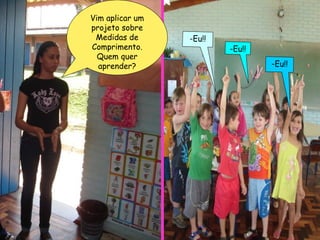 -Eu!! -Eu!! -Eu!! Vim aplicar um projeto sobre Medidas de Comprimento. Quem quer aprender? 