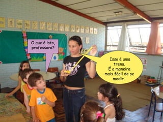 O que é isto, professora? Isso é uma trena. É a maneira mais fácil de se medir.  