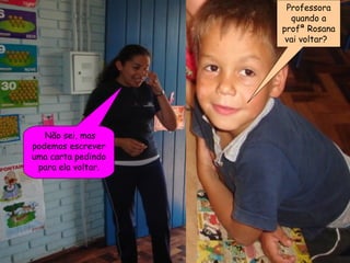 Professora quando a profª Rosana vai voltar?  Não sei, mas podemos escrever uma carta pedindo para ela voltar. 