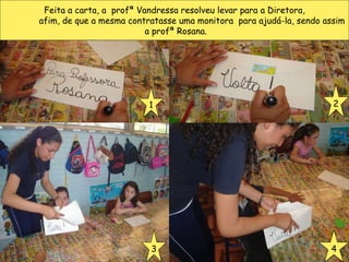 Feita a carta, a  profª Vandressa resolveu levar para a Diretora, afim, de que a mesma contratasse uma monitora  para ajudá-la, sendo assim a profª Rosana. 1 2 3 4 