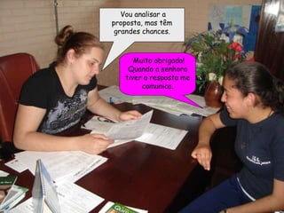 Vou analisar a proposta, mas têm grandes chances. Muito obrigada! Quando a senhora tiver a resposta me comunica. 