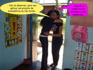 - Vim te observar, pois vou aplicar um projeto de matemática na tua turma. - Sim! Eu e minha turma estamos a tua disposição. 