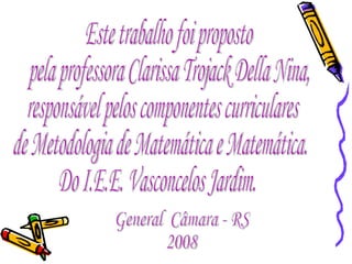 Este trabalho foi proposto pela professora Clarissa Trojack Della Nina,  responsável pelos componentes curriculares  de Metodologia de Matemática e Matemática. Do I.E.E. Vasconcelos Jardim. General  Câmara - RS 2008 