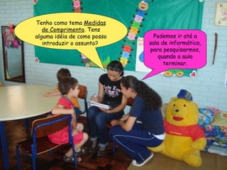 Tenho como tema  Medidas de Comprimento . Tens alguma idéia de como posso introduzir o assunto?  Podemos ir até a sala de informática, para pesquisarmos, quando a aula terminar. 