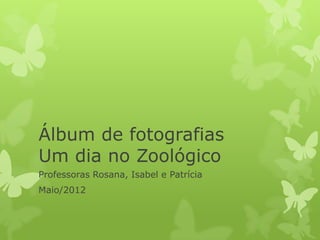 Álbum de fotografias
Um dia no Zoológico
Professoras Rosana, Isabel e Patrícia
Maio/2012
 