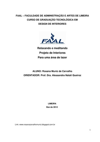 FAAL      FACULDADE DE ADMINISTRAÇÃO E ARTES DE LIMEIRA
             CURSO DE GRADUAÇÃO TECNOLÓGICA EM
                          DESIGN DE INTERIORES




                         Relaxando e meditando
                           Projeto de Interiores
                         Para uma área de lazer




                   ALUNO: Rosana Muniz de Carvalho
         ORIENTADOR: Prof. Dra. Alessandra Natali Queiroz




                                     LIMEIRA
                                   Dez de 2012




Link: www.rosanacarvalhomuniz.blogspot.com.br

                                                            1
 