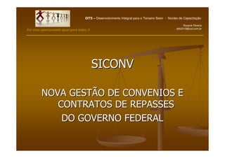 DITS – Desenvolvimento Integral para o Terceiro Setor - Núcleo de Capacitação

                                                                                                      Rosana Pereira
                                                                                                dits2010@uol.com.br
Por uma oportunidade igual para todos !!




                                           SICONV

         NOVA GESTÃO DE CONVENIOS E
            CONTRATOS DE REPASSES
             DO GOVERNO FEDERAL
 