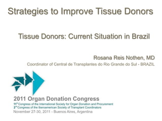 Strategies to Improve Tissue Donors

  Tissue Donors: Current Situation in Brazil

                                       Rosana Reis Nothen, MD
    Coordinator of Central de Transplantes do Rio Grande do Sul - BRAZIL
 