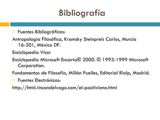 Bibliografía Fuentes Bibliográficas: Antropología Filosófica, Kramsky Steinpreis Carlos, Murcia 16-301, México DF. Enciclopedia Visor Enciclopedia Microsoft Encarta® 2000. © 1993-1999 Microsoft Corporation. Fundamentos de Filosofía, Millán Puelles, Editorial Rialp, Madrid. Fuentes Electrónicas: http://html.rincondelvago.com/el-positivismo.html 