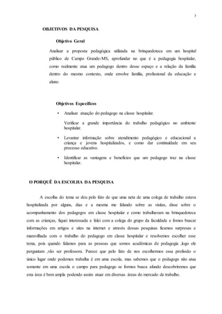 3
OBJETIVOS DA PESQUISA
Objetivo Geral
Analisar a proposta pedagógica utilizada na brinquedoteca em um hospital
público de Campo Grande-MS, aprofundar no que é a pedagogia hospitalar,
como realmente atua um pedagogo dentro desse espaço e a relação da família
dentro do mesmo contexto, onde envolve família, profissional da educação e
aluno.
Objetivos Específicos
• Analisar atuação do pedagogo na classe hospitalar.
Verificar a grande importância do trabalho pedagógico no ambiente
hospitalar.
• Levantar informação sobre atendimento pedagógico e educacional a
criança e jovens hospitalizados, e como dar continuidade em seu
processo educativo.
• Identificar as vantagens e benefícios que um pedagogo traz na classe
hospitalar.
O PORQUÊ DA ESCOLHA DA PESQUISA
A escolha do tema se deu pelo fato de que uma neta de uma colega de trabalho estava
hospitalizada por alguns, dias e a mesma me falando sobre as visitas, disse sobre o
acompanhamento dos pedagogos em classe hospitalar e como trabalhavam na brinquedoteca
com as crianças, fiquei interessada e falei com a colega do grupo da faculdade e fomos buscar
informações em artigos e sites na internet e através dessas pesquisas ficamos surpresas e
maravilhada com o trabalho do pedagogo em classe hospitalar e resolvemos escolher esse
tema, pois quando falamos para as pessoas que somos acadêmicas de pedagogia ,logo ele
perguntam ,vão ser professora. Parece que pelo fato de nos escolhermos essa profissão o
único lugar onde podemos trabalha é em uma escola, mas sabemos que o pedagogo não atua
somente em uma escola o campo para pedagogo se formos busca afundo descobriremos que
esta área é bem ampla podendo assim atuar em diversas áreas do mercado de trabalho.
 