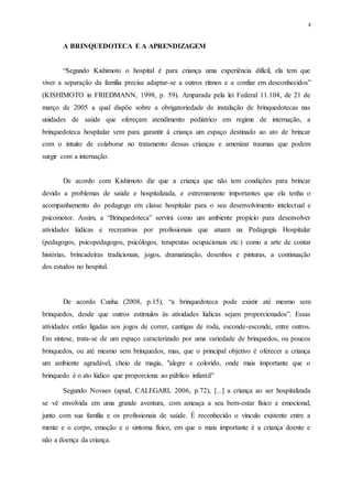 4
A BRINQUEDOTECA E A APRENDIZAGEM
“Segundo Kishimoto o hospital é para criança uma experiência difícil, ela tem que
viver a separação da família precisa adaptar-se a outros ritmos e a confiar em desconhecidos”
(KISHIMOTO in FRIEDMANN, 1998, p. 59). Amparada pela lei Federal 11.104, de 21 de
março de 2005 a qual dispõe sobre a obrigatoriedade de instalação de brinquedotecas nas
unidades de saúde que ofereçam atendimento pediátrico em regime de internação, a
brinquedoteca hospitalar vem para garantir à criança um espaço destinado ao ato de brincar
com o intuito de colaborar no tratamento dessas crianças e amenizar traumas que podem
surgir com a internação.
De acordo com Kishimoto diz que a criança que não tem condições para brincar
devido a problemas de saúde e hospitalizada, e extremamente importantes que ela tenha o
acompanhamento do pedagogo em classe hospitalar para o seu desenvolvimento intelectual e
psicomotor. Assim, a “Brinquedoteca” servirá como um ambiente propício para desenvolver
atividades lúdicas e recreativas por profissionais que atuam na Pedagogia Hospitalar
(pedagogos, psicopedagogos, psicólogos, terapeutas ocupacionais etc.) como a arte de contar
histórias, brincadeiras tradicionais, jogos, dramatização, desenhos e pinturas, a continuação
dos estudos no hospital.
De acordo Cunha (2008, p.15), “a brinquedoteca pode existir até mesmo sem
brinquedos, desde que outros estímulos às atividades lúdicas sejam proporcionados”. Essas
atividades estão ligadas aos jogos de correr, cantigas de roda, esconde-esconde, entre outros.
Em síntese, trata-se de um espaço caracterizado por uma variedade de brinquedos, ou poucos
brinquedos, ou até mesmo sem brinquedos, mas, que o principal objetivo é oferecer a criança
um ambiente agradável, cheio de magia, "alegre e colorido, onde mais importante que o
brinquedo é o ato lúdico que proporciona ao público infantil"
Segundo Novaes (apud, CALEGARI, 2006, p.72), [...] a criança ao ser hospitalizada
se vê envolvida em uma grande aventura, com ameaça a seu bem-estar físico e emocional,
junto com sua família e os profissionais de saúde. É reconhecido o vínculo existente entre a
mente e o corpo, emoção e o sintoma físico, em que o mais importante é a criança doente e
não a doença da criança.
 