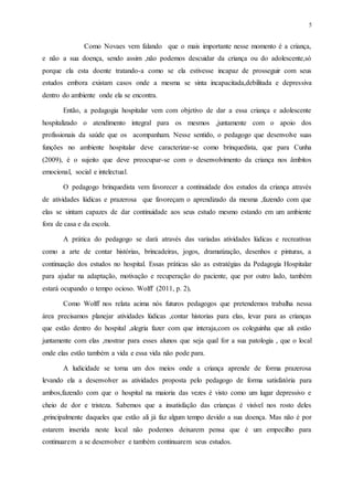 5
Como Novaes vem falando que o mais importante nesse momento é a criança,
e não a sua doença, sendo assim ,não podemos descuidar da criança ou do adolescente,só
porque ela esta doente tratando-a como se ela estivesse incapaz de prosseguir com seus
estudos embora existam casos onde a mesma se sinta incapacitada,debilitada e depressiva
dentro do ambiente onde ela se encontra.
Então, a pedagogia hospitalar vem com objetivo de dar a essa criança e adolescente
hospitalizado o atendimento integral para os mesmos ,juntamente com o apoio dos
profissionais da saúde que os acompanham. Nesse sentido, o pedagogo que desenvolve suas
funções no ambiente hospitalar deve caracterizar-se como brinquedista, que para Cunha
(2009), é o sujeito que deve preocupar-se com o desenvolvimento da criança nos âmbitos
emocional, social e intelectual.
O pedagogo brinquedista vem favorecer a continuidade dos estudos da criança através
de atividades lúdicas e prazerosa que favoreçam o aprendizado da mesma ,fazendo com que
elas se sintam capazes de dar continuidade aos seus estudo mesmo estando em um ambiente
fora de casa e da escola.
A prática do pedagogo se dará através das variadas atividades lúdicas e recreativas
como a arte de contar histórias, brincadeiras, jogos, dramatização, desenhos e pinturas, a
continuação dos estudos no hospital. Essas práticas são as estratégias da Pedagogia Hospitalar
para ajudar na adaptação, motivação e recuperação do paciente, que por outro lado, também
estará ocupando o tempo ocioso. Wolff (2011, p. 2),
Como Wolff nos relata acima nós futuros pedagogos que pretendemos trabalha nessa
área precisamos planejar atividades lúdicas ,contar historias para elas, levar para as crianças
que estão dentro do hospital ,alegria fazer com que interaja,com os coleguinha que ali estão
juntamente com elas ,mostrar para esses alunos que seja qual for a sua patologia , que o local
onde elas estão também a vida e essa vida não pode para.
A ludicidade se torna um dos meios onde a criança aprende de forma prazerosa
levando ela a desenvolver as atividades proposta pelo pedagogo de forma satisfatória para
ambos,fazendo com que o hospital na maioria das vezes é visto como um lugar depressivo e
cheio de dor e tristeza. Sabemos que a insatisfação das crianças é visível nos rosto deles
,principalmente daqueles que estão ali já faz algum tempo devido a sua doença. Mas não é por
estarem inserida neste local não podemos deixarem pensa que é um empecilho para
continuarem a se desenvolver e também continuarem seus estudos.
 
