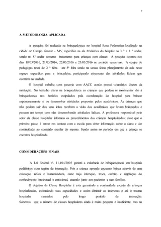 7
A METODOLOGIA APLICADA
A pesquisa foi realizada na brinquedoteca no hospital Rosa Pedrossian localizado na
cidade de Campo Grande - MS, especifico na ala Pediátrica do hospital no 3 ° e 8 ° andar,
sendo no 8° andar somente tratamento para crianças com câncer. A pesquisa ocorreu nos
dias 18/03/2016, 21/03/2016, 22/03/2016 e 23/03/2016 no período vespertino. A equipe de
pedagogas reuni de 2 ª feira ate 5ª feira sendo na sextas feiras planejamento de aula neste
espaço especifico para a brincadeira; participando ativamente das atividades lúdicas que
ocorrem na unidade.
O hospital trabalha com parceria com AACC aonde possui voluntários diretos da
instituição. No trabalho diário na brinquedoteca as crianças que podem se movimentar vão à
brinquedoteca nos horários estipulados pela coordenação do hospital para brincar
espontaneamente e ou desenvolver atividades propostas pelos acadêmicos. As crianças que
não podem sair dos seus leitos recebem a visita dos acadêmicos que levam brinquedos e
passam um tempo com elas desenvolvendo atividades lúdicas. A professora responsável pelo
setor da classe hospitalar informou os procedimentos das crianças hospitalizadas; disse que o
primeiro passo é entrar em contato com a escola para obter informação sobre o aluno e dar
continuidade ao conteúdo escolar do mesmo. Sendo assim no período em que a criança se
encontra hospitalizada
CONSIDERAÇÕES FINAIS
A Lei Federal nº. 11.104/2005 garanti a existência de brinquedotecas em hospitais
pediátricos com regime de internação. Pois a criança aprende enquanto brinca através de uma
educação lúdica e humanizadora, onde haja interação, troca, carinho e ampliação do
conhecimento intelectual e emocional, atuando junto aos pacientes e suas famílias.
O objetivo da Classe Hospitalar é esta garantindo a continuidade escolar da crianças
hospitalizadas, estimulando suas capacidades e assim diminuir as incertezas e até o trauma
hospitalar causados pelo longo período de internação.
Sabemos que o número de classes hospitalares ainda é muito pequena e insuficiente, mas na
 