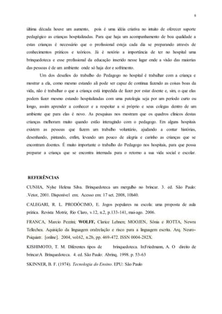 8
última década houve um aumento, pois é uma idéia criativa no intuito de oferecer suporte
pedagógico as crianças hospitalizadas. Para que haja um acompanhamento de boa qualidade a
estas crianças é necessário que o profissional esteja cada dia se preparando através de
conhecimentos práticos e teóricos. Já é notório a importância de ter no hospital uma
brinquedoteca e esse profissional da educação inserido nesse lugar onde a visão das maiorias
das pessoas é de um ambiente onde só haja dor e sofrimento.
Um dos desafios do trabalho do Pedagogo no hospital é trabalhar com a criança e
mostrar a ela, como mesmo estando ali pode ser capaz de continua fazendo as coisas boas da
vida, não é trabalhar o que a criança está impedida de fazer por estar doente e, sim, o que elas
podem fazer mesmo estando hospitalizadas com uma patologia seja por um período curto ou
longo, assim aprender a conhecer e a respeitar a si próprio e seus colegas dentro de um
ambiente que para elas é novo. As pesquisas nos mostram que os quadros clínicos destas
crianças melhoram muito quando estão interagindo com o pedagogo. Em alguns hospitais
existem as pessoas que fazem um trabalho voluntário, ajudando a contar histórias,
desenhando, pintando, enfim, levando um pouco de alegria e carinho as crianças que se
encontram doentes. É muito importante o trabalho do Pedagogo nos hospitais, para que possa
preparar a criança que se encontra internada para o retorno a sua vida social e escolar.
REFERÊNCIAS
CUNHA, Nylse Helena Silva. Brinquedoteca um mergulho no brincar. 3. ed. São Paulo:
.Vetor, 2001. Disponível em:. Acesso em: 17 set. 2008, 10h40.
CALEGARI, R. L. PRODÓCIMO, E. Jogos populares na escola: uma proposta de aula
prática. Revista Motriz, Rio Claro, v.12, n.2, p.133-141, mai-ago. 2006.
FRANCA, Marcio Pezzini; WOLFF, Clarice Lehnen; MOOJEN, Sônia e ROTTA, Newra
Tellechea. Aquisição da linguagem oral:relação e risco para a linguagem escrita. Arq. Neuro-
Psiquiatr. [online]. 2004, vol.62, n.2b, pp. 469-472. ISSN 0004-282X.
KISHIMOTO, T. M. Diferentes tipos de brinquedoteca. In:Friedmann, A. O direito de
brincar:A Brinquedoteca. 4. ed. São Paulo: Abrinq, 1998. p. 53-63
SKINNER, B. F. (1974). Tecnologia do Ensino. EPU: São Paulo
 