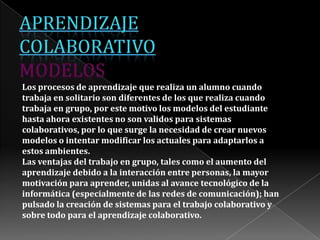 Los procesos de aprendizaje que realiza un alumno cuando
trabaja en solitario son diferentes de los que realiza cuando
trabaja en grupo, por este motivo los modelos del estudiante
hasta ahora existentes no son validos para sistemas
colaborativos, por lo que surge la necesidad de crear nuevos
modelos o intentar modificar los actuales para adaptarlos a
estos ambientes.
Las ventajas del trabajo en grupo, tales como el aumento del
aprendizaje debido a la interacción entre personas, la mayor
motivación para aprender, unidas al avance tecnológico de la
informática (especialmente de las redes de comunicación); han
pulsado la creación de sistemas para el trabajo colaborativo y
sobre todo para el aprendizaje colaborativo.
 