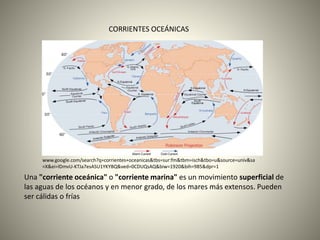 CORRIENTES OCEÁNICAS
Una "corriente oceánica" o "corriente marina" es un movimiento superficial de
las aguas de los océanos y en menor grado, de los mares más extensos. Pueden
ser cálidas o frías
www.google.com/search?q=corrientes+oceanicas&tbs=sur:fm&tbm=isch&tbo=u&source=univ&sa
=X&ei=lDmvU-KTJa7esASU1YKYBQ&ved=0CDUQsAQ&biw=1920&bih=985&dpr=1
 