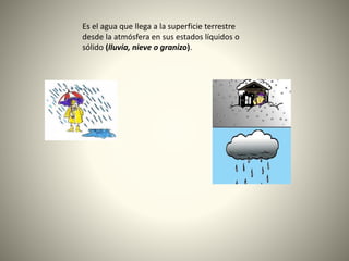 Es el agua que llega a la superficie terrestre
desde la atmósfera en sus estados líquidos o
sólido (lluvia, nieve o granizo).
 